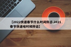 【2022快递春节什么时间停运,2021春节快递啥时候停运】