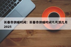 长春市供暖时间：长春市供暖时间几月到几月2025
