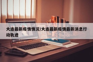 大连最新疫情情况/大连最新疫情最新消息行动轨迹