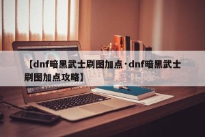 【dnf暗黑武士刷图加点·dnf暗黑武士刷图加点攻略】