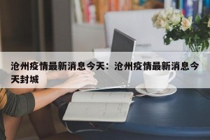 沧州疫情最新消息今天：沧州疫情最新消息今天封城