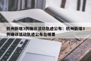 杭州新增3例确诊活动轨迹公布：杭州新增3例确诊活动轨迹公布在哪里