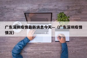 广东深圳疫情最新消息今天—（广东深圳疫情情况）