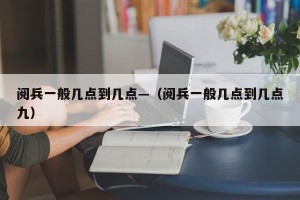 阅兵一般几点到几点—（阅兵一般几点到几点九）