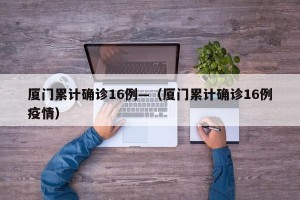厦门累计确诊16例—（厦门累计确诊16例疫情）