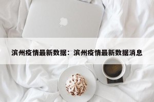 滨州疫情最新数据：滨州疫情最新数据消息