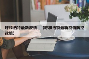 呼和浩特最新疫情—（呼和浩特最新疫情防控政策）