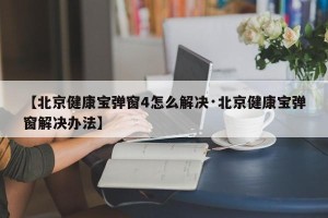 【北京健康宝弹窗4怎么解决·北京健康宝弹窗解决办法】
