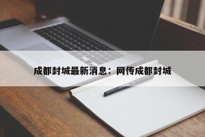 成都封城最新消息：网传成都封城