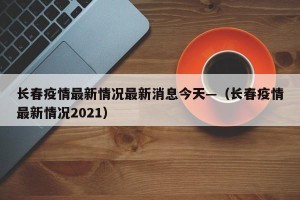 长春疫情最新情况最新消息今天—（长春疫情最新情况2021）