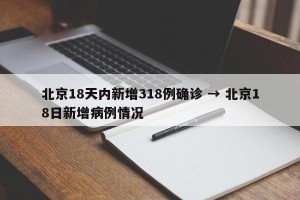 北京18天内新增318例确诊 → 北京18日新增病例情况