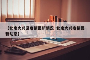 【北京大兴区疫情最新情况·北京大兴疫情最新动态】