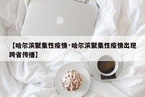 【哈尔滨聚集性疫情·哈尔滨聚集性疫情出现跨省传播】