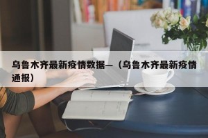 乌鲁木齐最新疫情数据—（乌鲁木齐最新疫情通报）