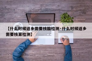【什么时候返乡需要核酸检测·什么时候返乡需要核算检测】