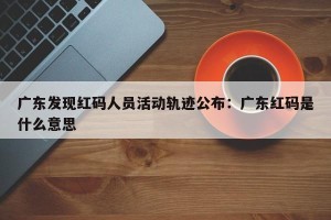 广东发现红码人员活动轨迹公布：广东红码是什么意思
