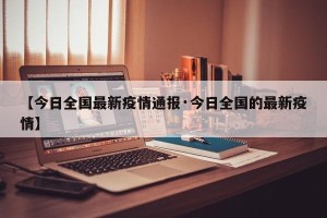 【今日全国最新疫情通报·今日全国的最新疫情】