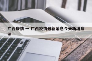 广西疫情 → 广西疫情最新消息今天新增病例