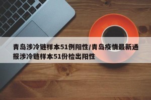 青岛涉冷链样本51例阳性/青岛疫情最新通报涉冷链样本51份检出阳性