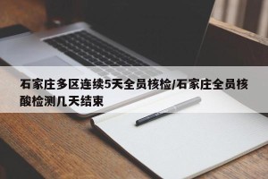 石家庄多区连续5天全员核检/石家庄全员核酸检测几天结束