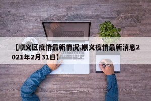 【顺义区疫情最新情况,顺义疫情最新消息2021年2月31日】