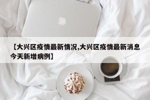 【大兴区疫情最新情况,大兴区疫情最新消息今天新增病例】