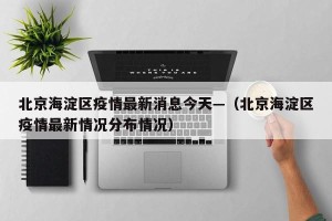 北京海淀区疫情最新消息今天—（北京海淀区疫情最新情况分布情况）